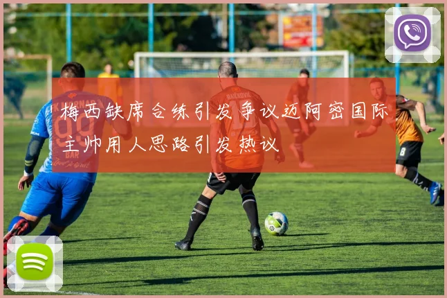 梅西缺席合练引发争议迈阿密国际主帅用人思路引发热议